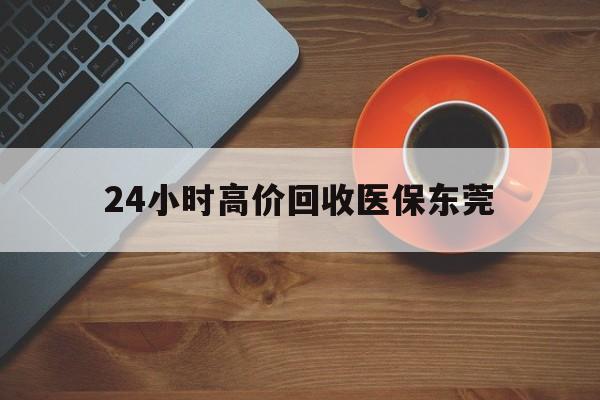 最新24小时高价回收医保东莞方法分析(最方便真实的东莞医疗收费标准方法)