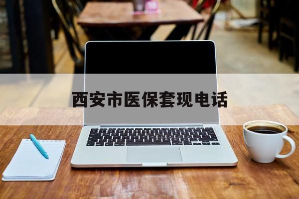 最新西安市医保套现电话方法分析(最方便真实的西安市医保套现电话查询方法)