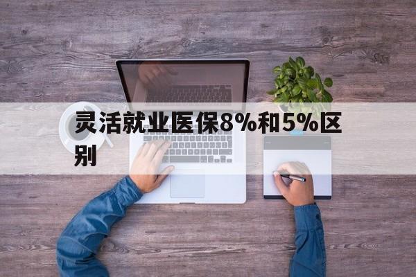 最新灵活就业医保8%和5%区别方法分析(最方便真实的个人灵活就业社保医疗5%和10%的区别方法)