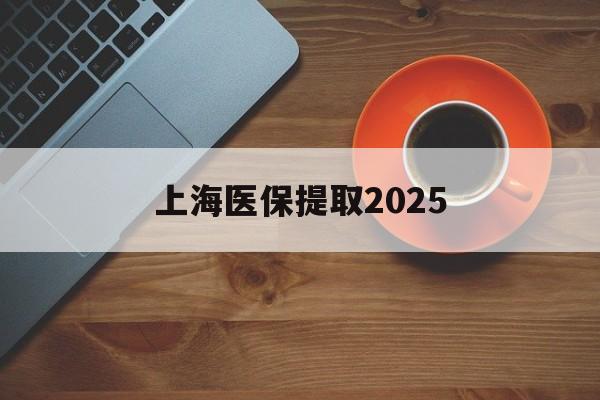 最新上海医保提取2025方法分析(最方便真实的上海医保提取条件和提取流程方法)