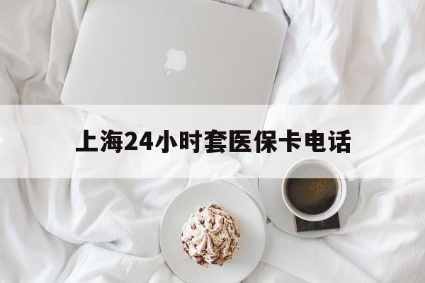 最新上海24小时套医保卡电话方法分析(最方便真实的上海24小时套医保卡电话是多少方法)