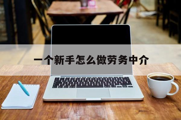 最新一个新手怎么做劳务中介方法分析(最方便真实的一个新手怎么做劳务中介工作方法)