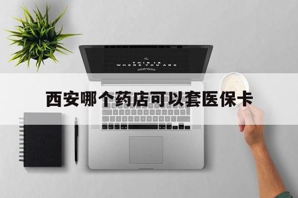最新西安哪个药店可以套医保卡方法分析(最方便真实的西安市药店买药方法)