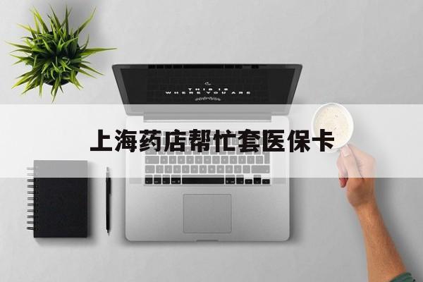 最新上海药店帮忙套医保卡方法分析(最方便真实的上海药店帮忙套医保卡怎么套方法)