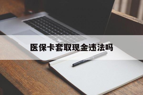 最新医保卡套取现金违法吗方法分析(最方便真实的医保卡套取现金违法吗怎么处理方法)